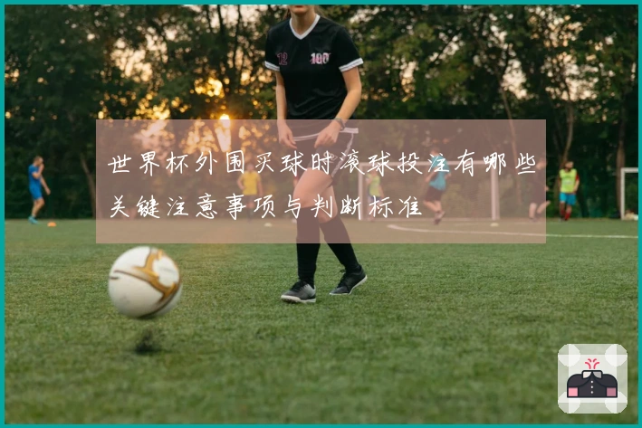 世界杯外围买球时滚球投注有哪些关键注意事项与判断标准
