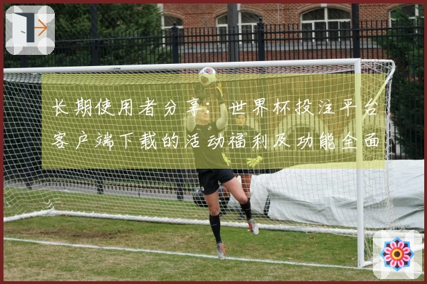 长期使用者分享：世界杯投注平台客户端下载的活动福利及功能全面介绍