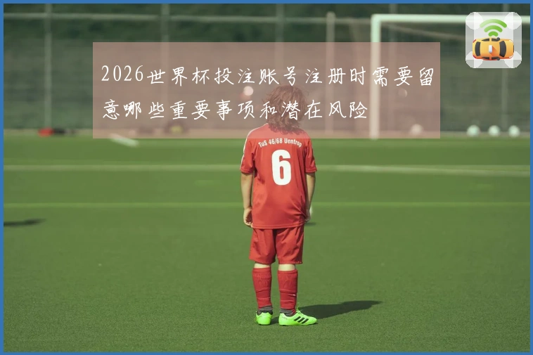 2026世界杯投注账号注册时需要留意哪些重要事项和潜在风险