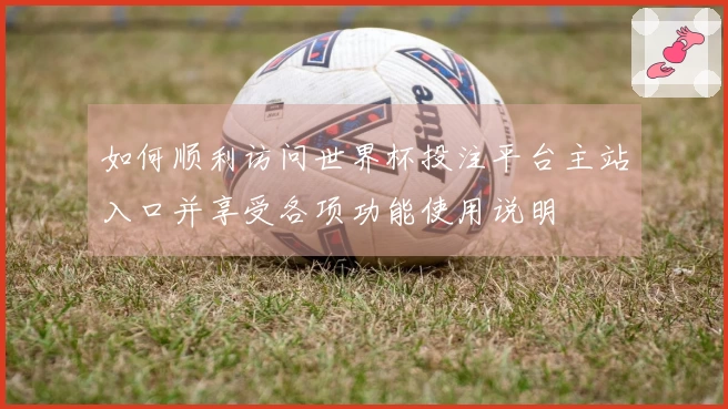 如何顺利访问世界杯投注平台主站入口并享受各项功能使用说明