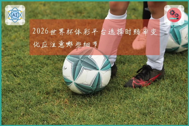 2026世界杯体彩平台选择时赔率变化应注意哪些细节