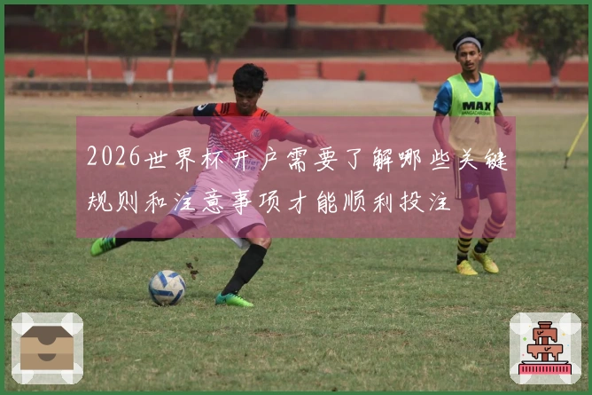 2026世界杯开户需要了解哪些关键规则和注意事项才能顺利投注