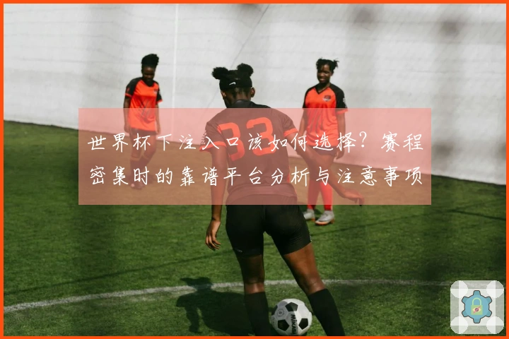 世界杯下注入口该如何选择？赛程密集时的靠谱平台分析与注意事项